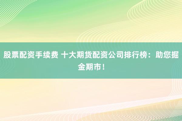 股票配资手续费 十大期货配资公司排行榜：助您掘金期市！