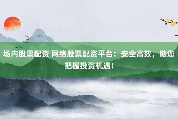 场内股票配资 网络股票配资平台：安全高效，助您把握投资机遇！