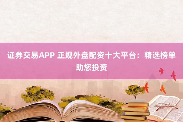 证券交易APP 正规外盘配资十大平台：精选榜单助您投资