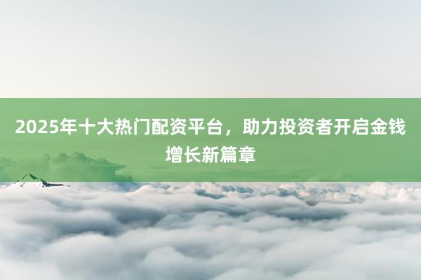 2025年十大热门配资平台,助力投资者开启金钱增长新篇章