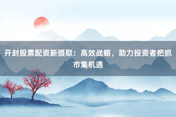 开封股票配资新摄取：高效战略，助力投资者把抓市集机遇