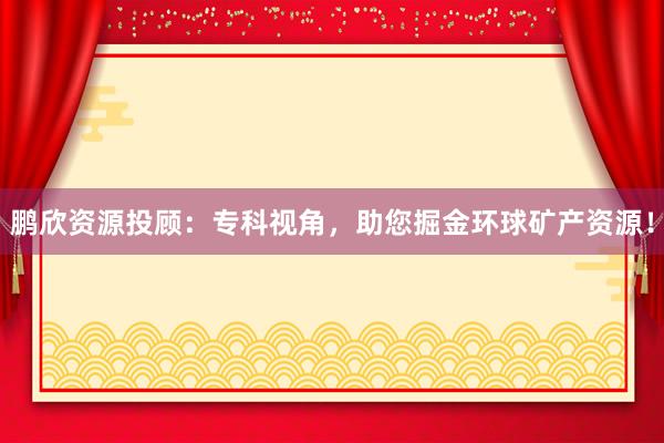 鹏欣资源投顾：专科视角，助您掘金环球矿产资源！