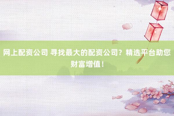 网上配资公司 寻找最大的配资公司？精选平台助您财富增值！
