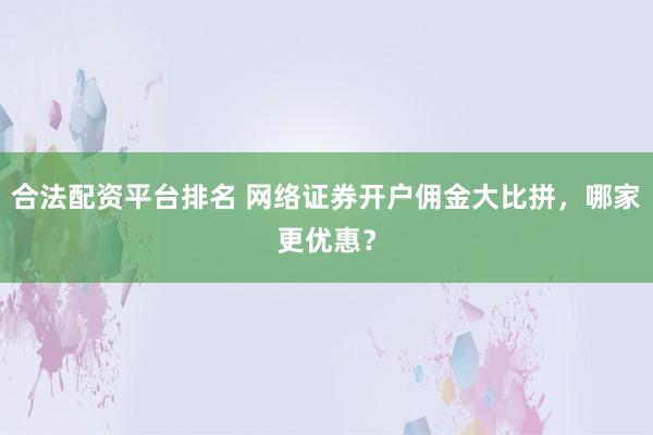 合法配资平台排名 网络证券开户佣金大比拼，哪家更优惠？