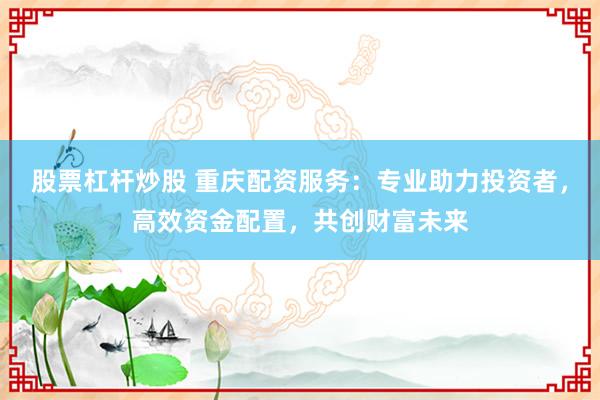 股票杠杆炒股 重庆配资服务:专业助力投资者,高效资金配置,共创财富未来