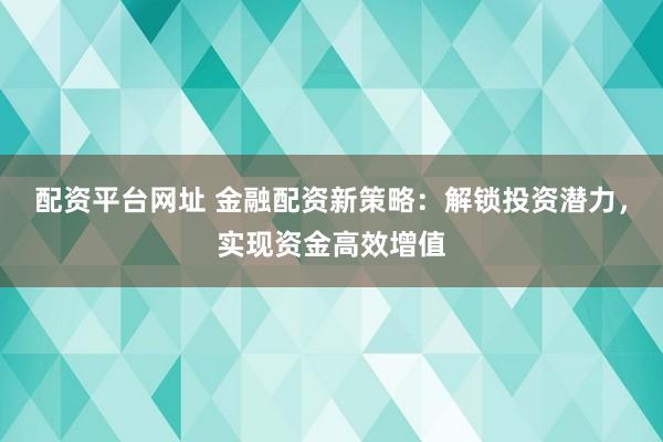 配资平台网址 金融配资新策略:解锁投资潜力,实现资金高效增值
