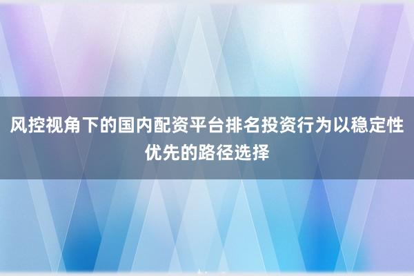 风控视角下的国内配资平台排名投资行为以稳定性优先的路径选择