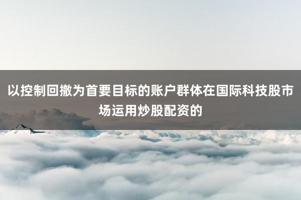 以控制回撤为首要目标的账户群体在国际科技股市场运用炒股配资的