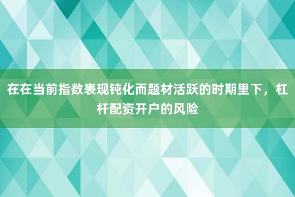 在在当前指数表现钝化而题材活跃的时期里下，杠杆配资开户的风险