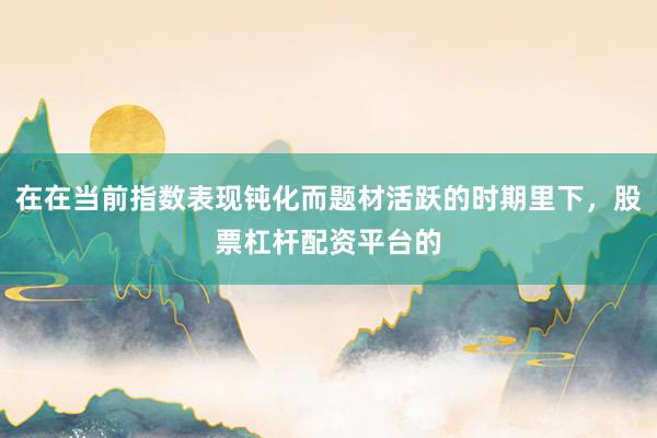 在在当前指数表现钝化而题材活跃的时期里下，股票杠杆配资平台的
