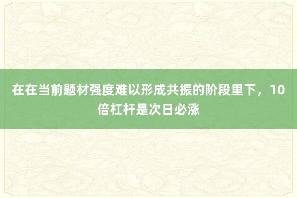 在在当前题材强度难以形成共振的阶段里下，10倍杠杆是次日必涨