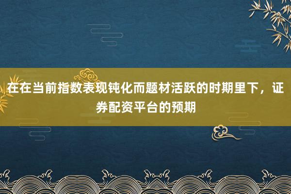 在在当前指数表现钝化而题材活跃的时期里下,证券配资平台的预期