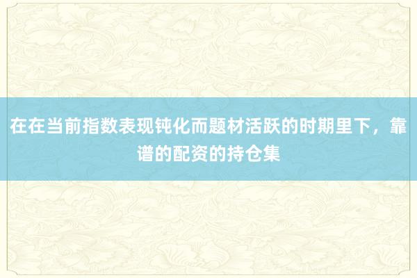 在在当前指数表现钝化而题材活跃的时期里下,靠谱的配资的持仓集