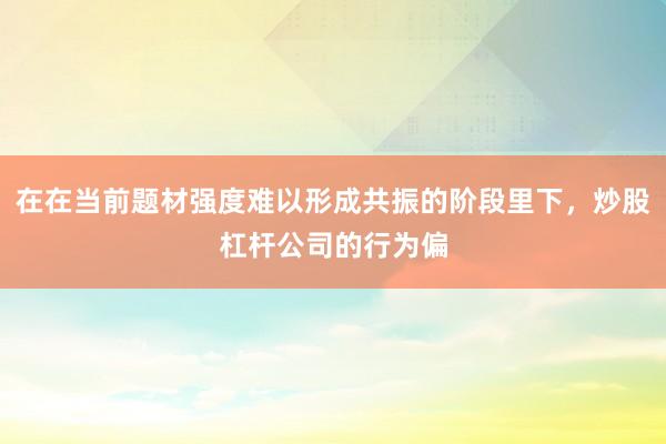 在在当前题材强度难以形成共振的阶段里下，炒股杠杆公司的行为偏