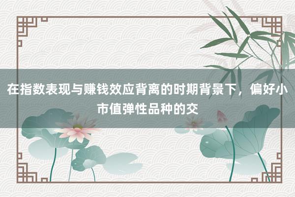 在指数表现与赚钱效应背离的时期背景下，偏好小市值弹性品种的交