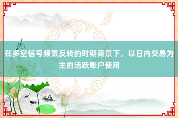 在多空信号频繁反转的时期背景下，以日内交易为主的活跃账户使用