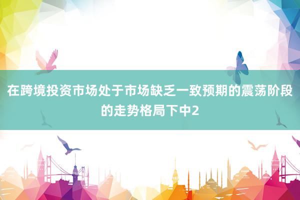 在跨境投资市场处于市场缺乏一致预期的震荡阶段的走势格局下中2
