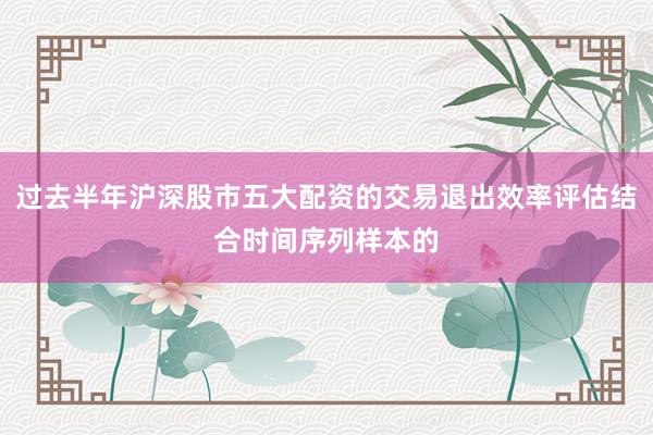 过去半年沪深股市五大配资的交易退出效率评估结合时间序列样本的