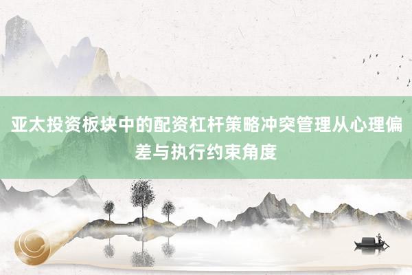 亚太投资板块中的配资杠杆策略冲突管理从心理偏差与执行约束角度