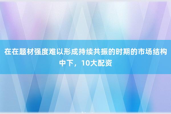 在在题材强度难以形成持续共振的时期的市场结构中下，10大配资