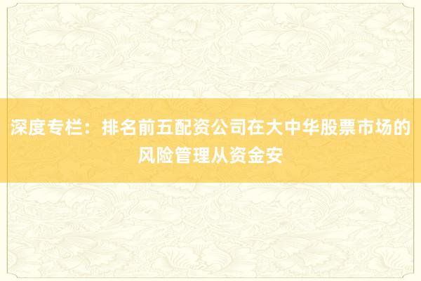 深度专栏:排名前五配资公司在大中华股票市场的风险管理从资金安