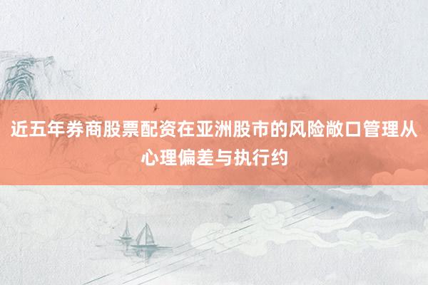 近五年券商股票配资在亚洲股市的风险敞口管理从心理偏差与执行约
