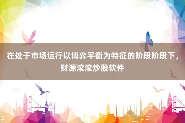 在处于市场运行以博弈平衡为特征的阶段阶段下，财源滚滚炒股软件