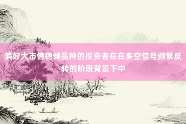 偏好大市值稳健品种的投资者在在多空信号频繁反转的阶段背景下中