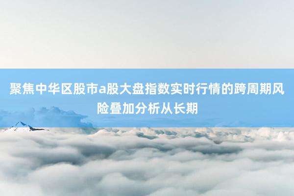 聚焦中华区股市a股大盘指数实时行情的跨周期风险叠加分析从长期