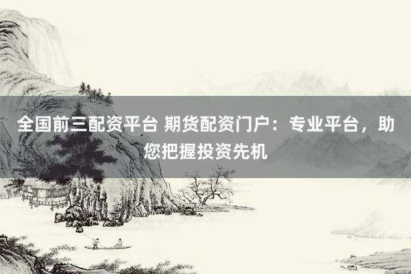 全国前三配资平台 期货配资门户：专业平台，助您把握投资先机