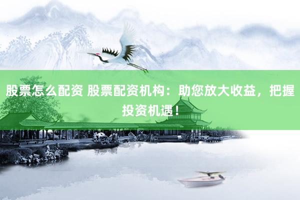 股票怎么配资 股票配资机构：助您放大收益，把握投资机遇！