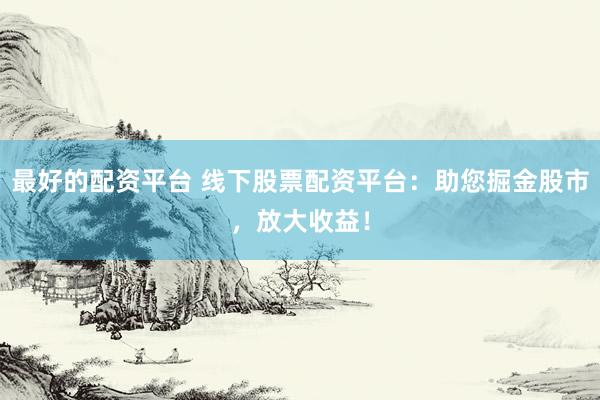 最好的配资平台 线下股票配资平台：助您掘金股市，放大收益！