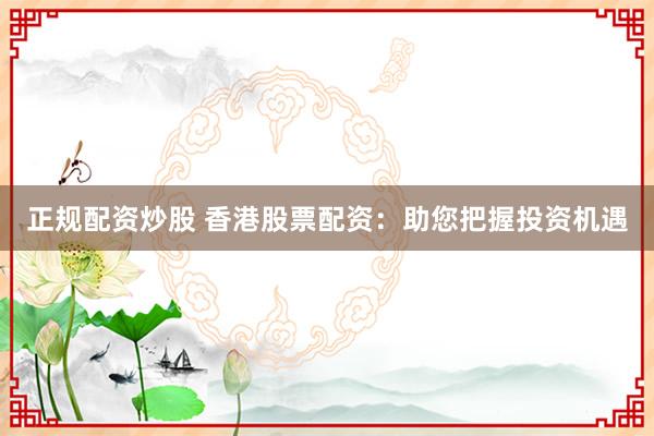 正规配资炒股 香港股票配资：助您把握投资机遇
