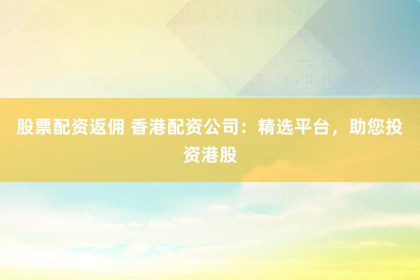 股票配资返佣 香港配资公司：精选平台，助您投资港股