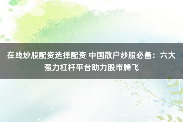 在线炒股配资选择配资 中国散户炒股必备：六大强力杠杆平台助力股市腾飞