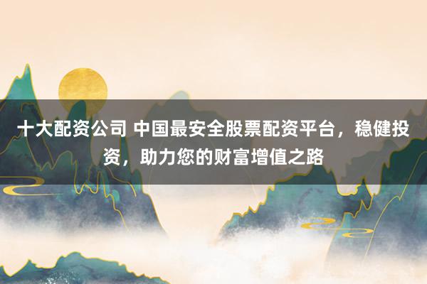 十大配资公司 中国最安全股票配资平台，稳健投资，助力您的财富增值之路