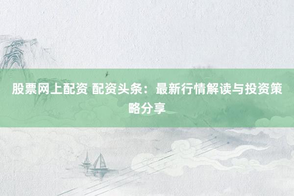 股票网上配资 配资头条：最新行情解读与投资策略分享