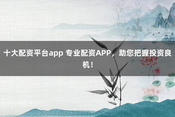 十大配资平台app 专业配资APP，助您把握投资良机！