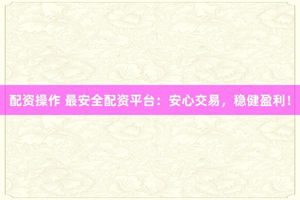 配资操作 最安全配资平台：安心交易，稳健盈利！