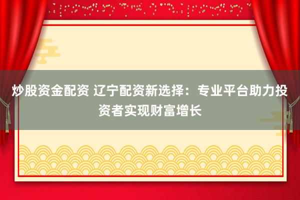 炒股资金配资 辽宁配资新选择：专业平台助力投资者实现财富增长