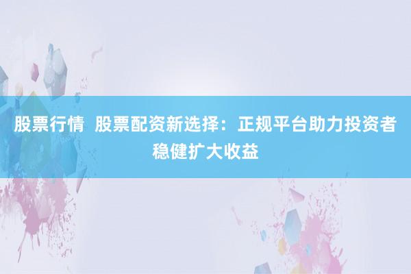 股票行情  股票配资新选择：正规平台助力投资者稳健扩大收益