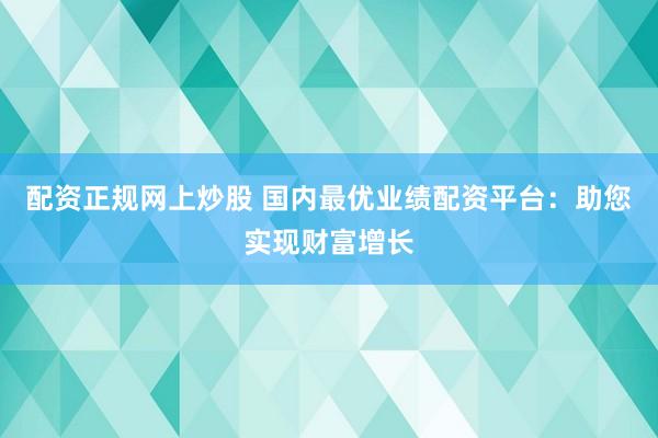 配资正规网上炒股 国内最优业绩配资平台：助您实现财富增长