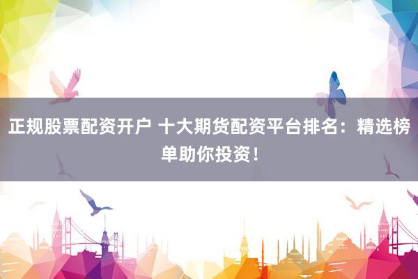 正规股票配资开户 十大期货配资平台排名：精选榜单助你投资！