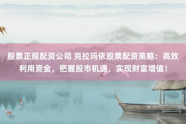 股票正规配资公司 克拉玛依股票配资策略：高效利用资金，把握股市机遇，实现财富增值！