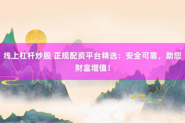 线上杠杆炒股 正规配资平台精选：安全可靠，助您财富增值！