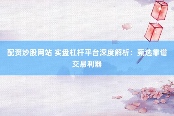 配资炒股网站 实盘杠杆平台深度解析：甄选靠谱交易利器