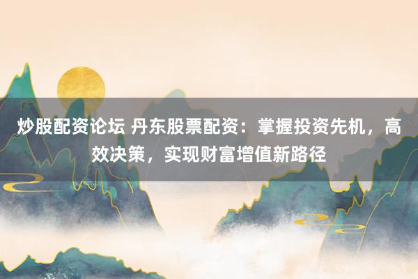 炒股配资论坛 丹东股票配资：掌握投资先机，高效决策，实现财富增值新路径