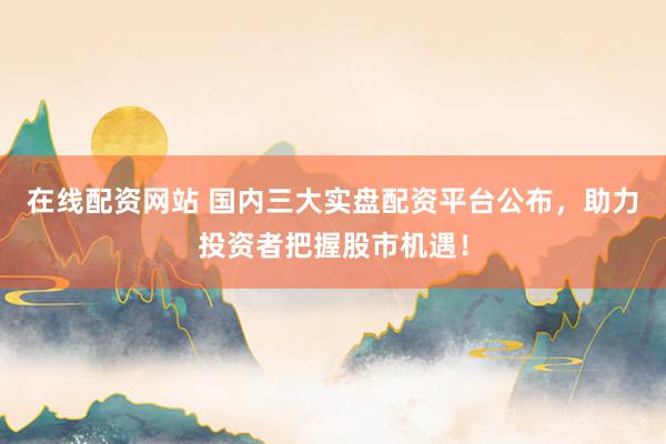 在线配资网站 国内三大实盘配资平台公布,助力投资者把握股市机遇!