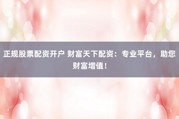 正规股票配资开户 财富天下配资：专业平台，助您财富增值！