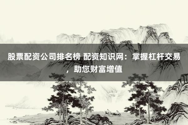 股票配资公司排名榜 配资知识网：掌握杠杆交易，助您财富增值